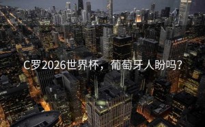 C罗2026世界杯，葡萄牙人盼吗？