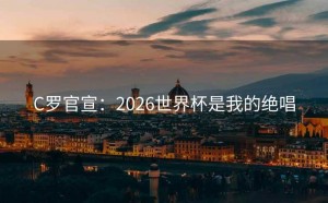 C罗官宣：2026世界杯是我的绝唱