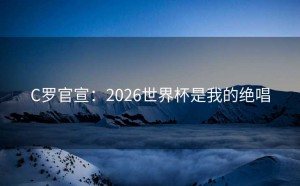 C罗官宣：2026世界杯是我的绝唱