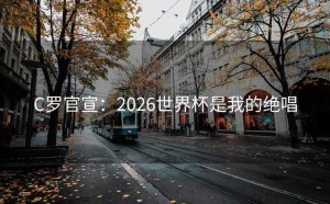 C罗官宣：2026世界杯是我的绝唱