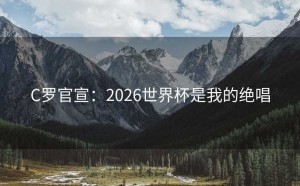 C罗官宣：2026世界杯是我的绝唱
