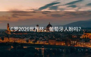 C罗2026世界杯，葡萄牙人盼吗？