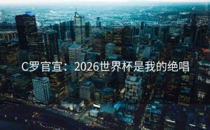 C罗官宣：2026世界杯是我的绝唱