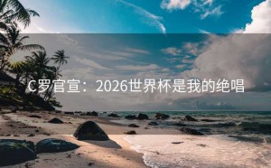 C罗官宣：2026世界杯是我的绝唱