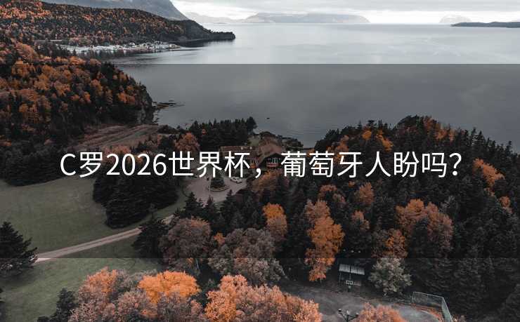C罗2026世界杯，葡萄牙人盼吗？