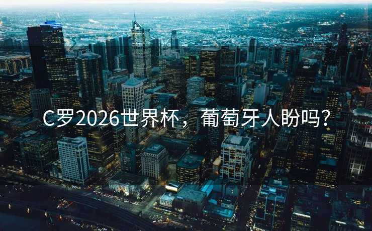 C罗2026世界杯，葡萄牙人盼吗？