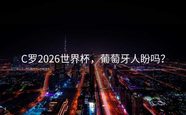 C罗2026世界杯，葡萄牙人盼吗？