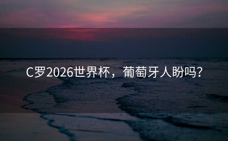C罗2026世界杯，葡萄牙人盼吗？