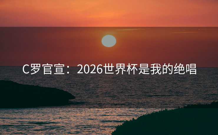 C罗官宣:2026世界杯是我的绝唱 C罗官宣:2026世界杯是我的绝唱